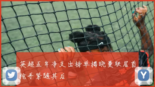 英超五年净支出榜单揭晓曼联居首枪手紧随其后