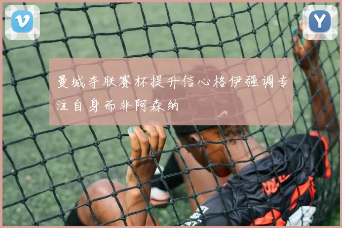 曼城夺联赛杯提升信心格伊强调专注自身而非阿森纳