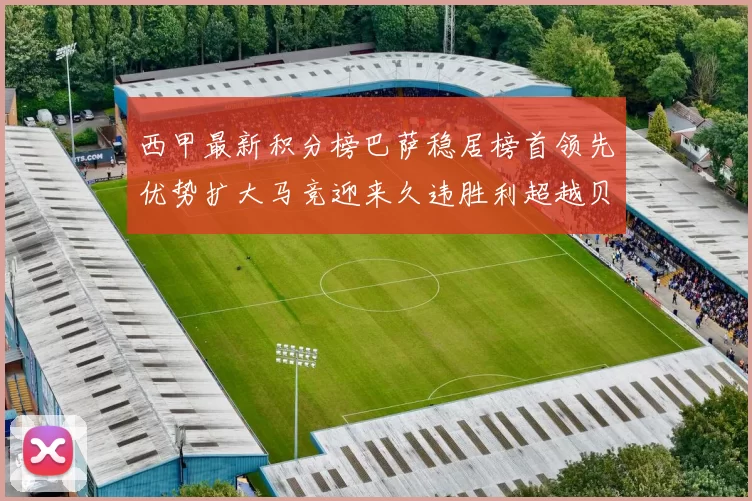 西甲最新积分榜巴萨稳居榜首领先优势扩大马竞迎来久违胜利超越贝蒂斯十分