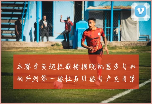 本赛季英超拦截榜揭晓凯塞多与加纳并列第一赫拉芬贝赫与卢克肖紧随其后
