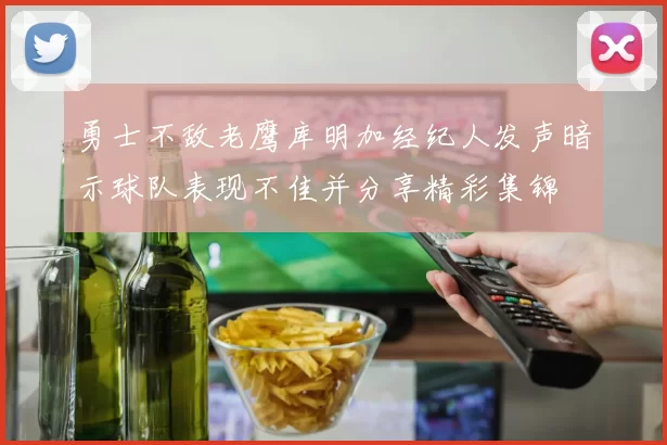 勇士不敌老鹰库明加经纪人发声暗示球队表现不佳并分享精彩集锦