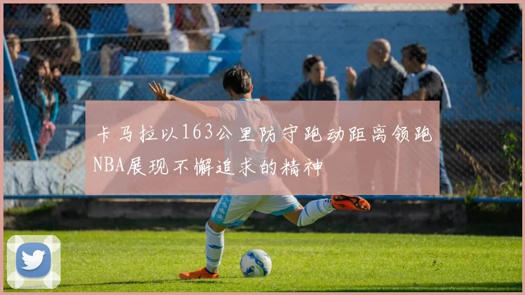 卡马拉以163公里防守跑动距离领跑NBA展现不懈追求的精神
