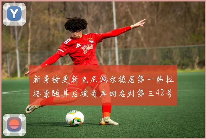 新秀榜更新克尼佩尔稳居第一弗拉格紧随其后埃奇库姆名列第三42号秀强势上升至第五位