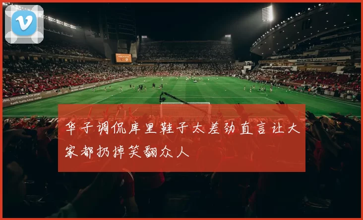 华子调侃库里鞋子太差劲直言让大家都扔掉笑翻众人