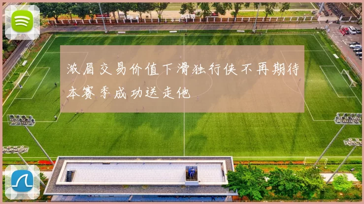 浓眉交易价值下滑独行侠不再期待本赛季成功送走他