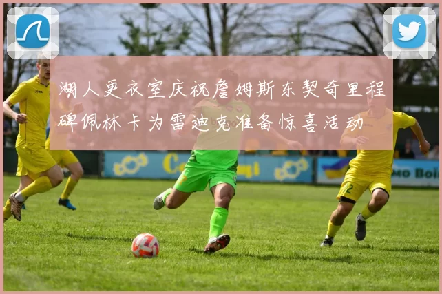 湖人更衣室庆祝詹姆斯东契奇里程碑佩林卡为雷迪克准备惊喜活动
