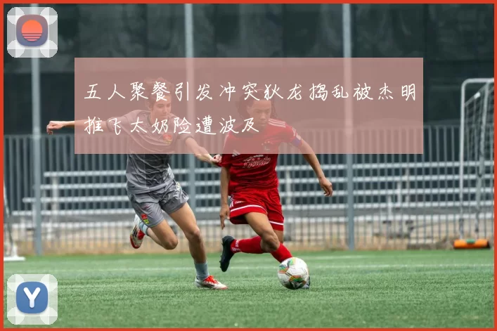 五人聚餐引发冲突狄龙捣乱被杰明推飞太奶险遭波及