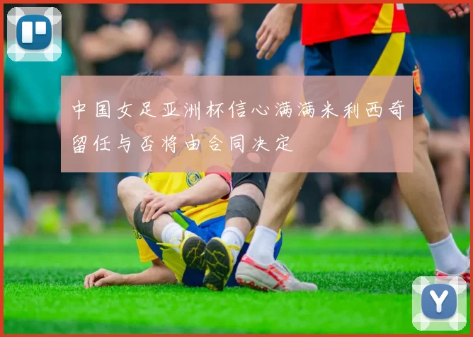 中国女足亚洲杯信心满满米利西奇留任与否将由合同决定