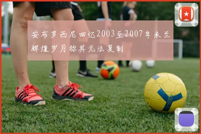 安布罗西尼回忆2003至2007年米兰辉煌岁月称其无法复制